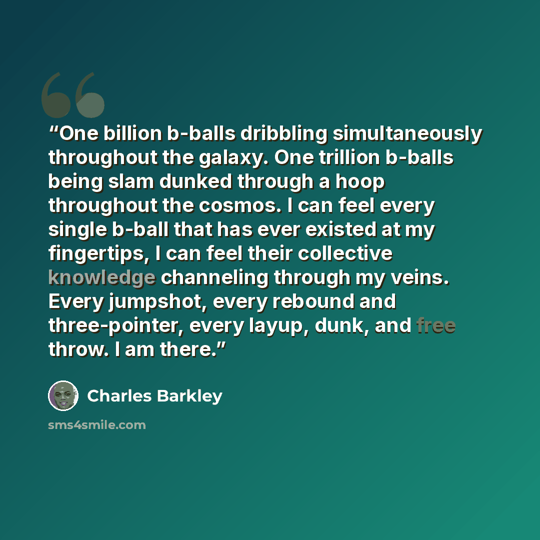 “One billion b-balls dribbling simultaneously throughout the galaxy. One trillion b-balls being slam dunked through a hoop throughout the cosmos. I can feel every single b-ball that has ever existed at my fingertips, I can feel their collective knowledge channeling through my veins. Every jumpshot…” quote by Charles Barkley
