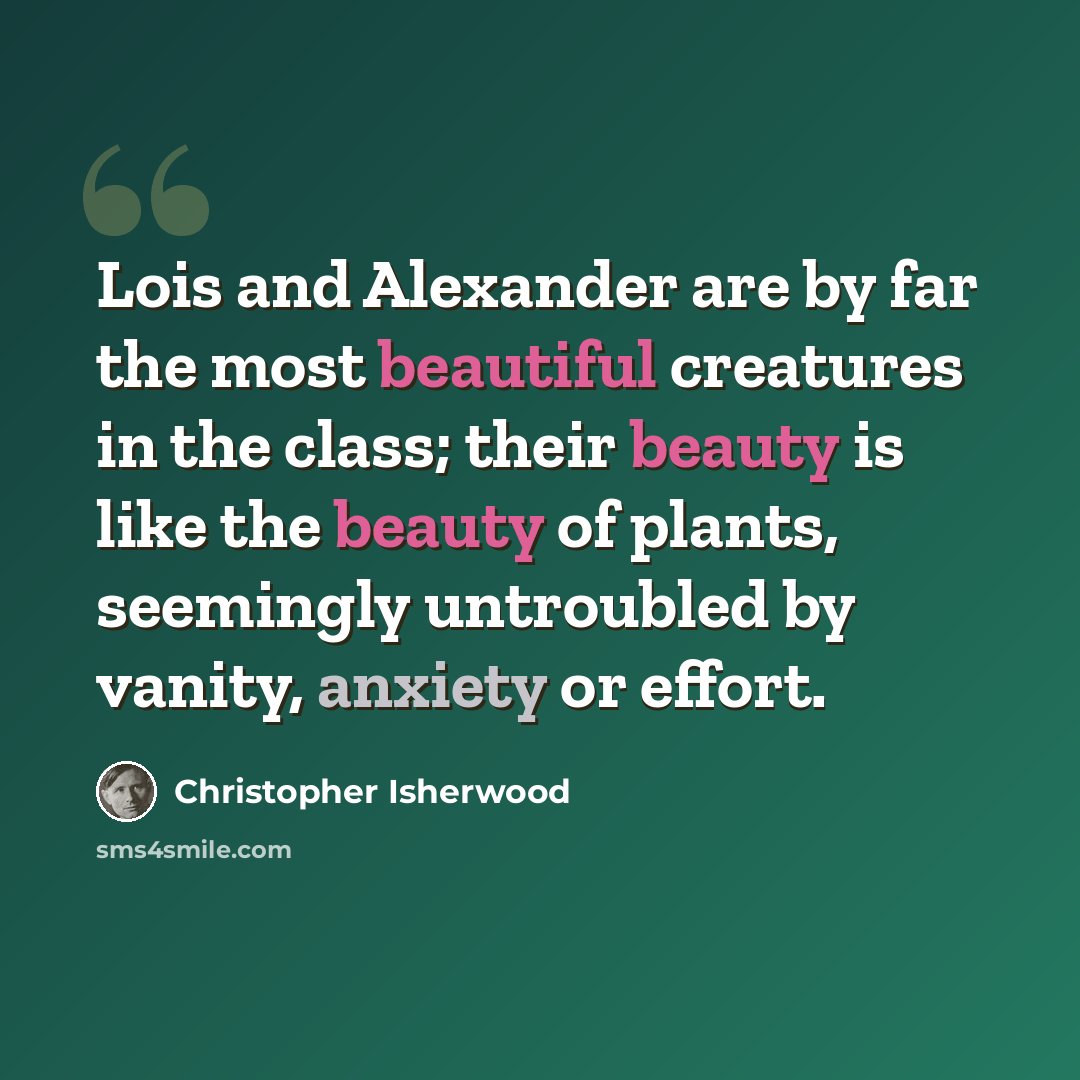 “Lois and Alexander are by far the most beautiful creatures in the class; their beauty is like the beauty of plants, seemingly untroubled by vanity, anxiety or effort.” quote by Christopher Isherwood