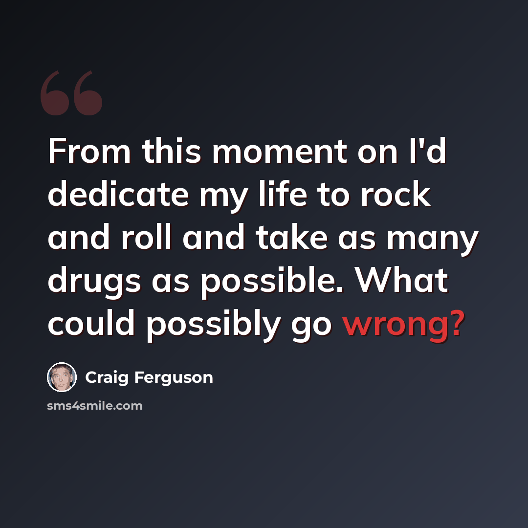 “From this moment on I'd dedicate my life to rock and roll and take as many drugs as possible. What could possibly go wrong?” quote by Craig Ferguson