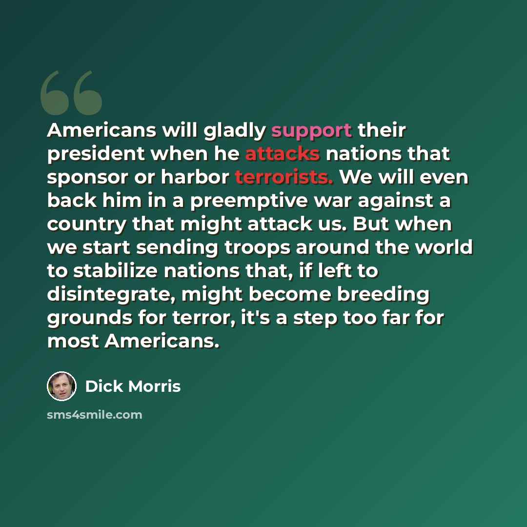 “Americans will gladly support their president when he attacks nations that sponsor or harbor terrorists. We will even back him in a preemptive war against a country that might attack us. But when we start sending troops around the world to stabilize nations that, if left to disintegrate, might…” quote by Dick Morris