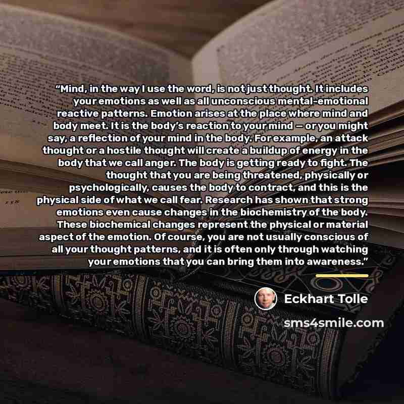 “Mind, in the way I use the word, is not just thought. It includes your emotions as well as all unconscious mental-emotional reactive patterns. Emotion arises at the place where mind and body meet. It is the body’s reaction to your mind — or you might say, a reflection of your mind in the body. For…” quote by Eckhart Tolle