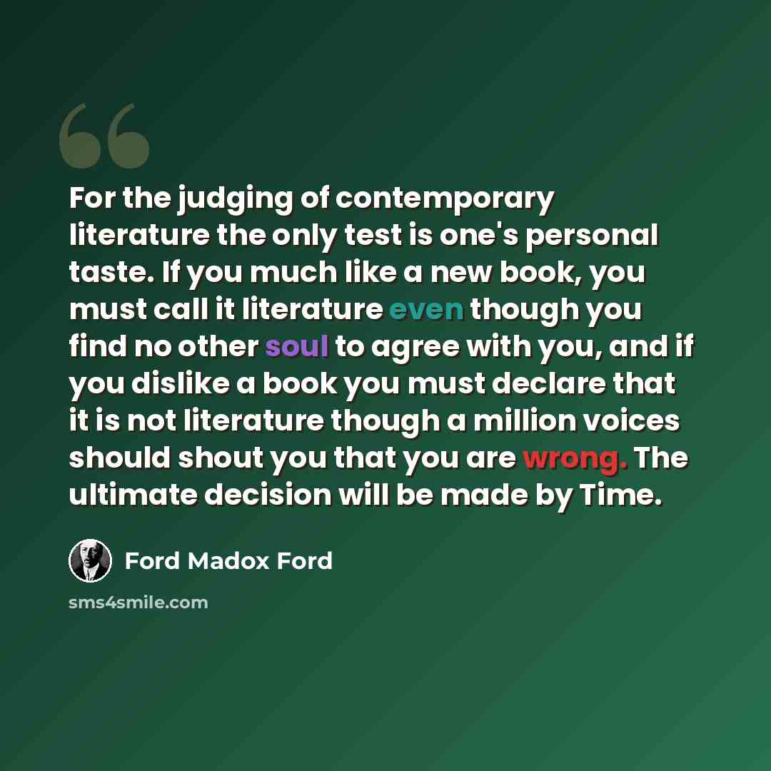 “For the judging of contemporary literature the only test is one's personal taste. If you much like a new book, you must call it literature even though you find no other soul to agree with you, and if you dislike a book you must declare that it is not literature though a million voices should shout…” quote by Ford Madox Ford