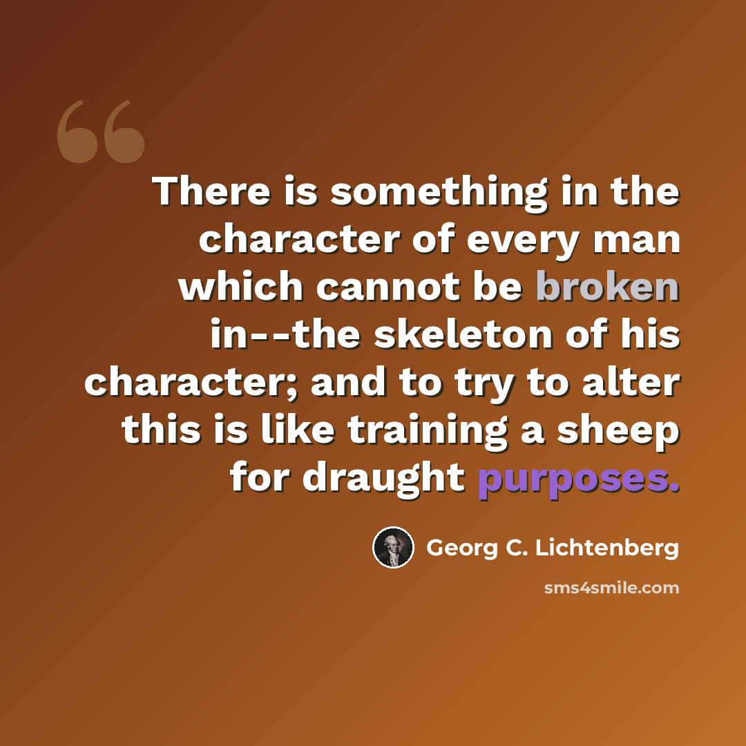 “There is something in the character of every man which cannot be broken in--the skeleton of his character; and to try to alter this is like training a sheep for draught purposes.” quote by Georg C. Lichtenberg