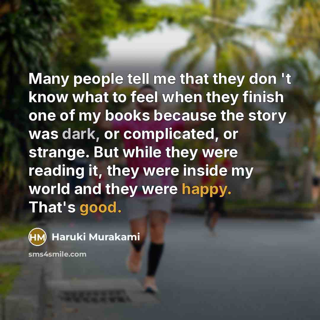 “Many people tell me that they don 't know what to feel when they finish one of my books because the story was dark, or complicated, or strange. But while they were reading it, they were inside my world and they were happy. That's good.” quote by Haruki Murakami