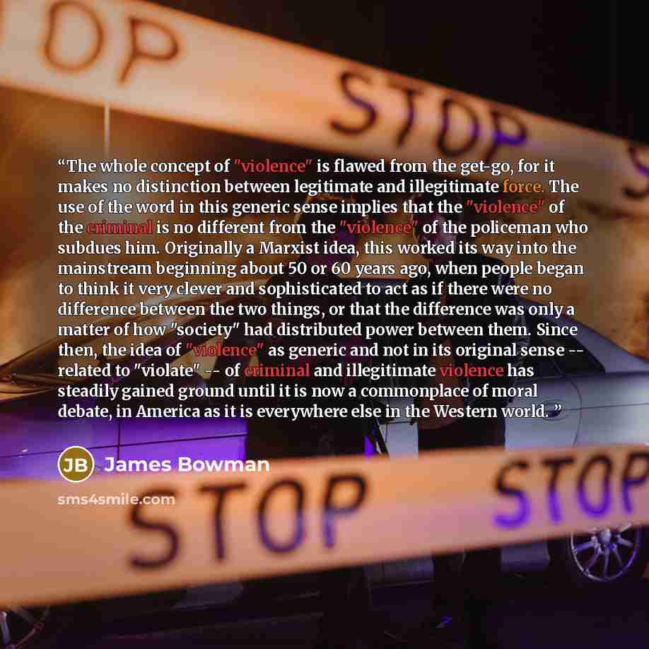 “The whole concept of "violence" is flawed from the get-go, for it makes no distinction between legitimate and illegitimate force. The use of the word in this generic sense implies that the "violence" of the criminal is no different from the "violence" of the policeman who subdues him. Originally a…” quote by James Bowman
