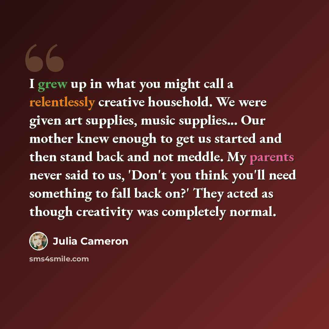 “I grew up in what you might call a relentlessly creative household. We were given art supplies, music supplies... Our mother knew enough to get us started and then stand back and not meddle. My parents never said to us, 'Don't you think you'll need something to fall back on?' They acted as though…” quote by Julia Cameron