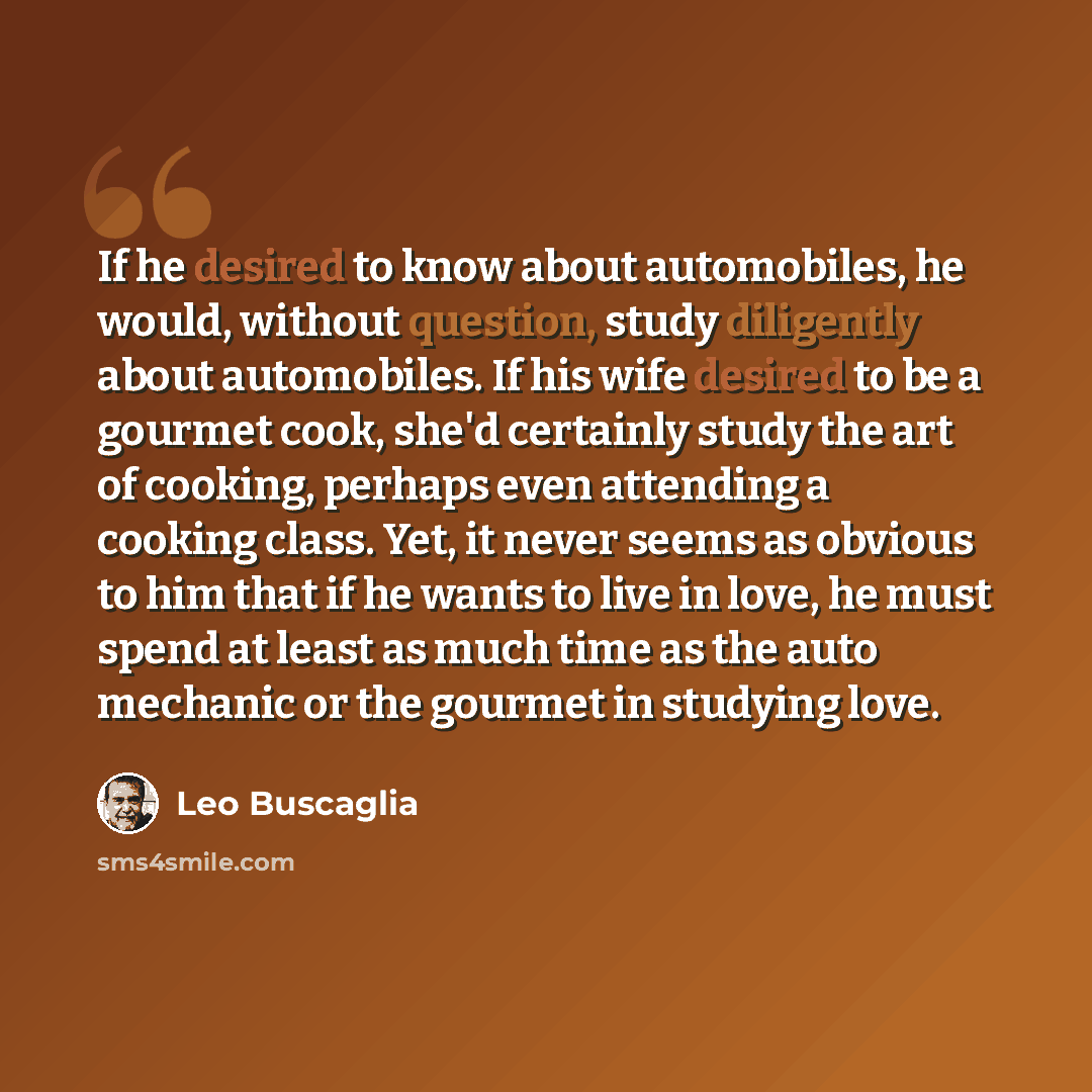 “If he desired to know about automobiles, he would, without question, study diligently about automobiles. If his wife desired to be a gourmet cook, she'd certainly study the art of cooking, perhaps even attending a cooking class. Yet, it never seems as obvious to him that if he wants to live in…” quote by Leo Buscaglia