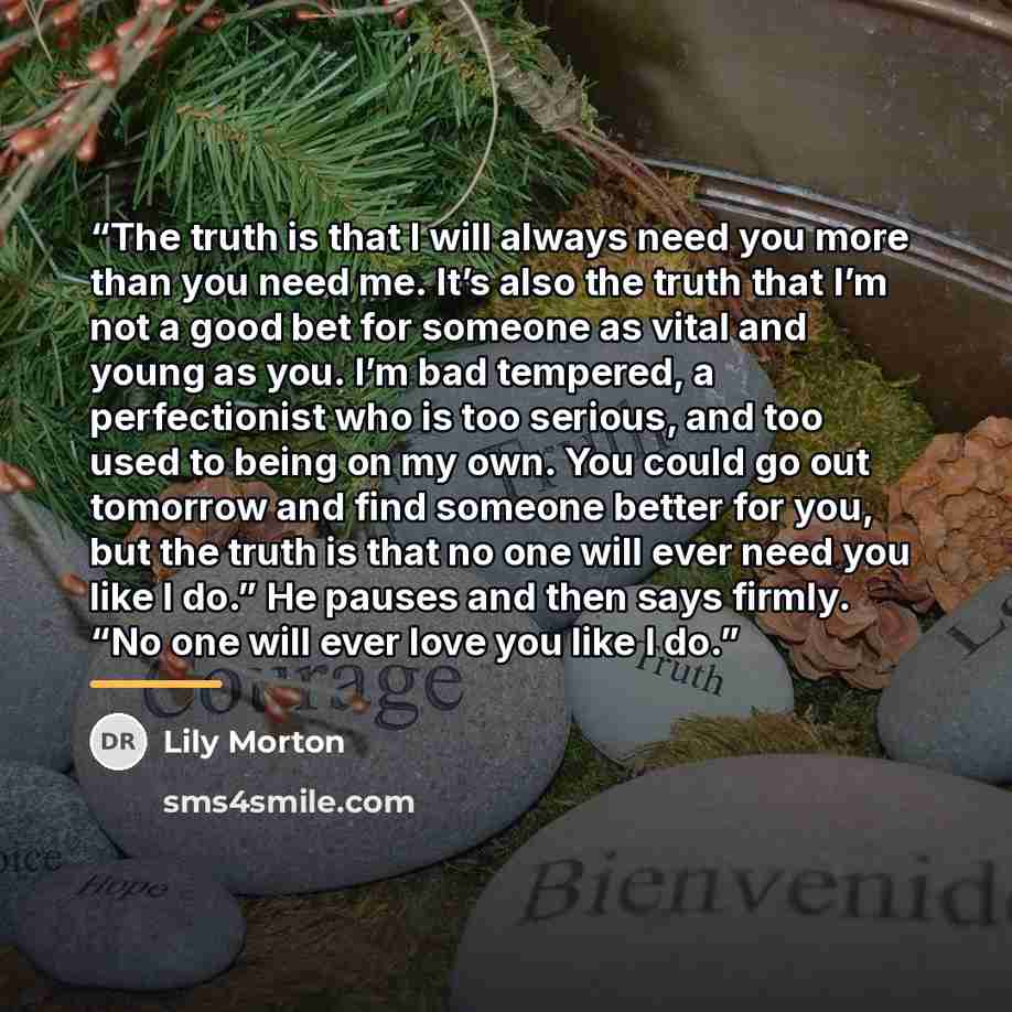 “The truth is that I will always need you more than you need me. It’s also the truth that I’m not a good bet for someone as vital and young as you. I’m bad tempered, a perfectionist who is too serious, and too used to being on my own. You could go out tomorrow and find someone better for you, but…” quote by Lily Morton