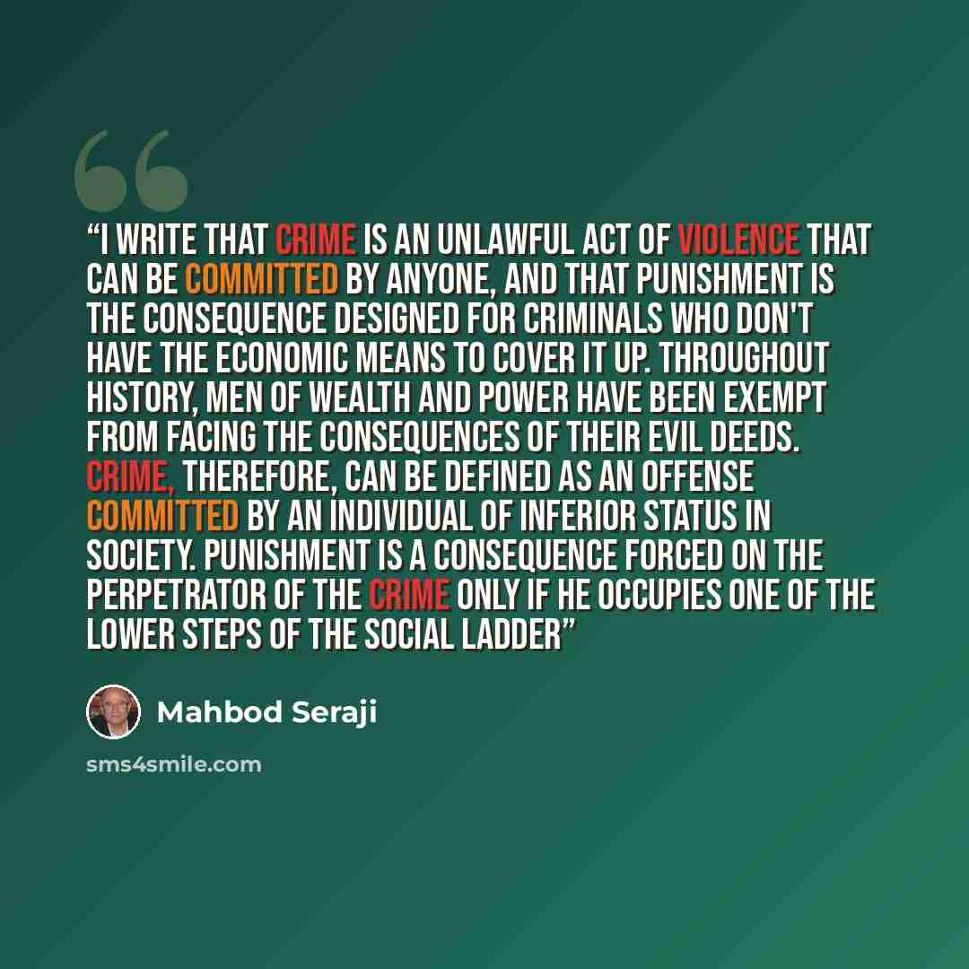 “I write that crime is an unlawful act of violence that can be committed by anyone, and that punishment is the consequence designed for criminals who don't have the economic means to cover it up. Throughout history, men of wealth and power have been exempt from facing the consequences of their evil…” quote by Mahbod Seraji