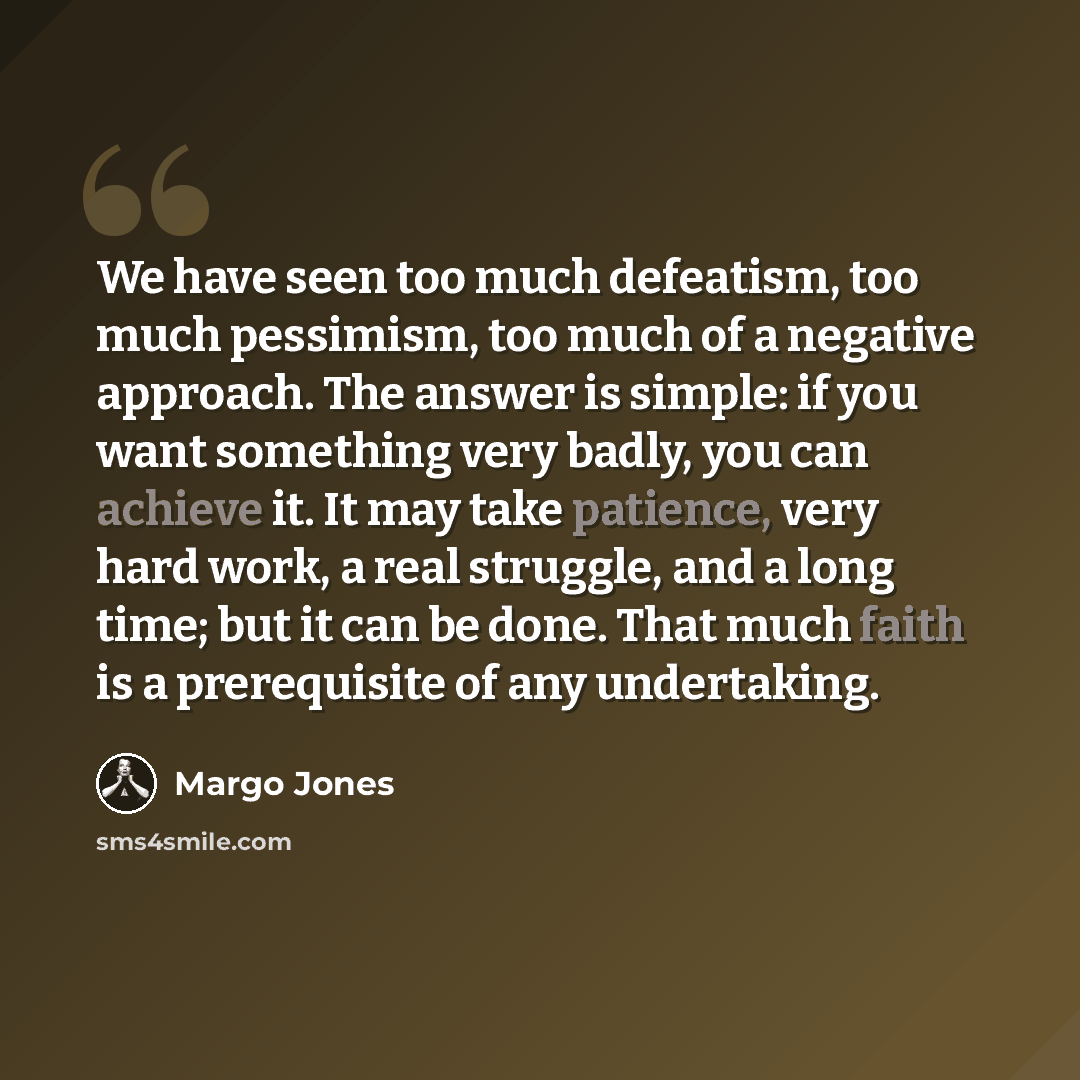 “We have seen too much defeatism, too much pessimism, too much of a negative approach. The answer is simple: if you want something very badly, you can achieve it. It may take patience, very hard work, a real struggle, and a long time; but it can be done. That much faith is a prerequisite of any…” quote by Margo Jones
