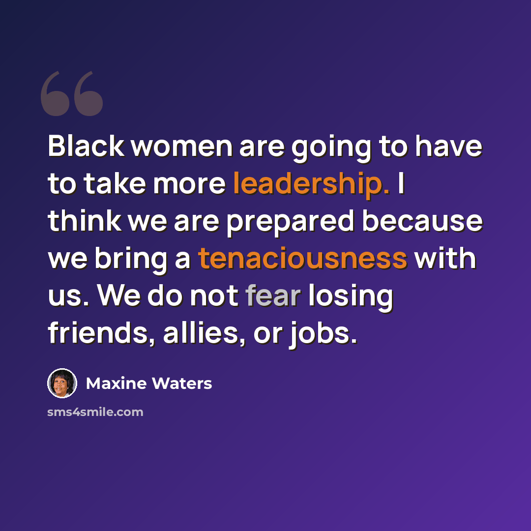 “Black women are going to have to take more leadership. I think we are prepared because we bring a tenaciousness with us. We do not fear losing friends, allies, or jobs.” quote by Maxine Waters