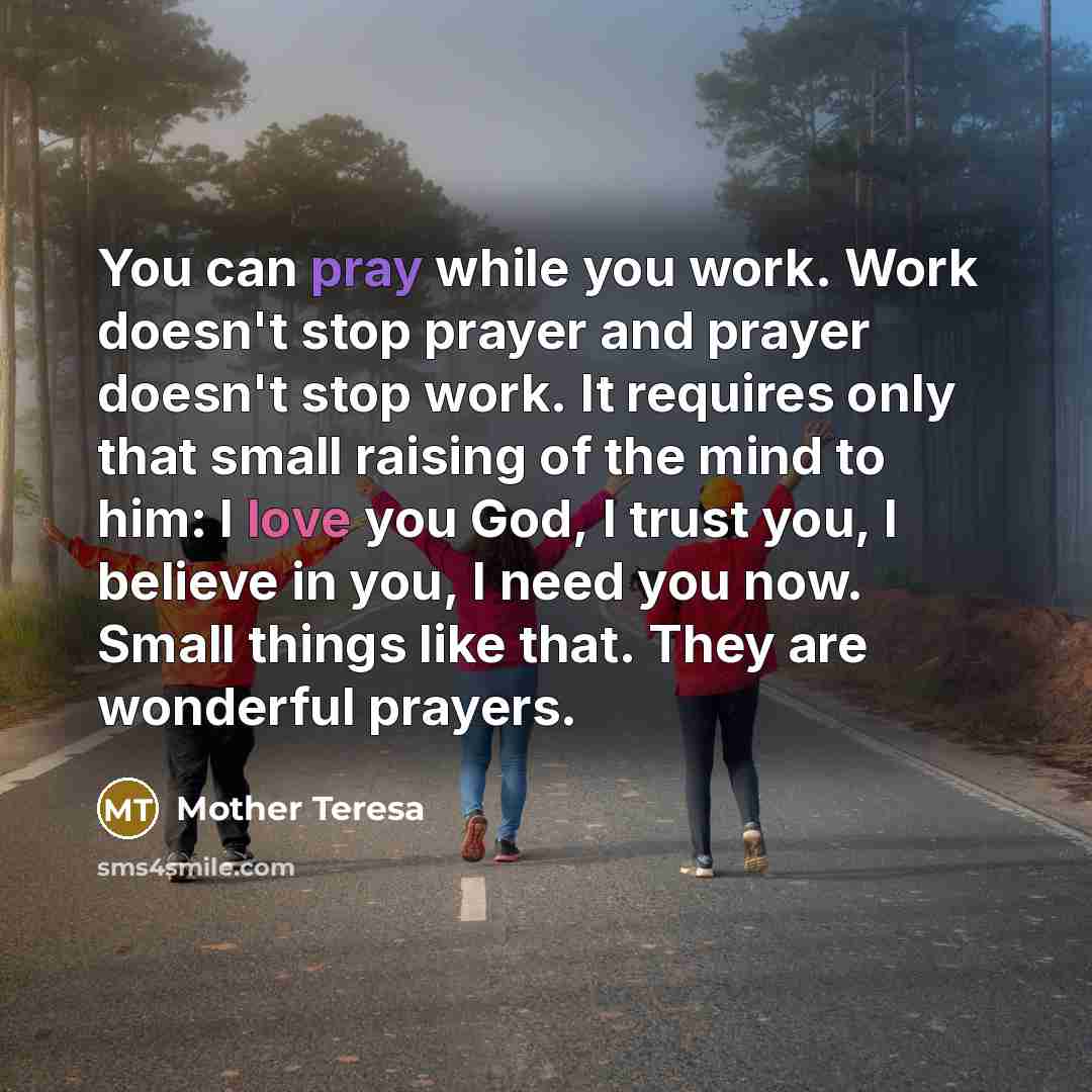 “You can pray while you work. Work doesn't stop prayer and prayer doesn't stop work. It requires only that small raising of the mind to him: I love you God, I trust you, I believe in you, I need you now. Small things like that. They are wonderful prayers.” quote by Mother Teresa