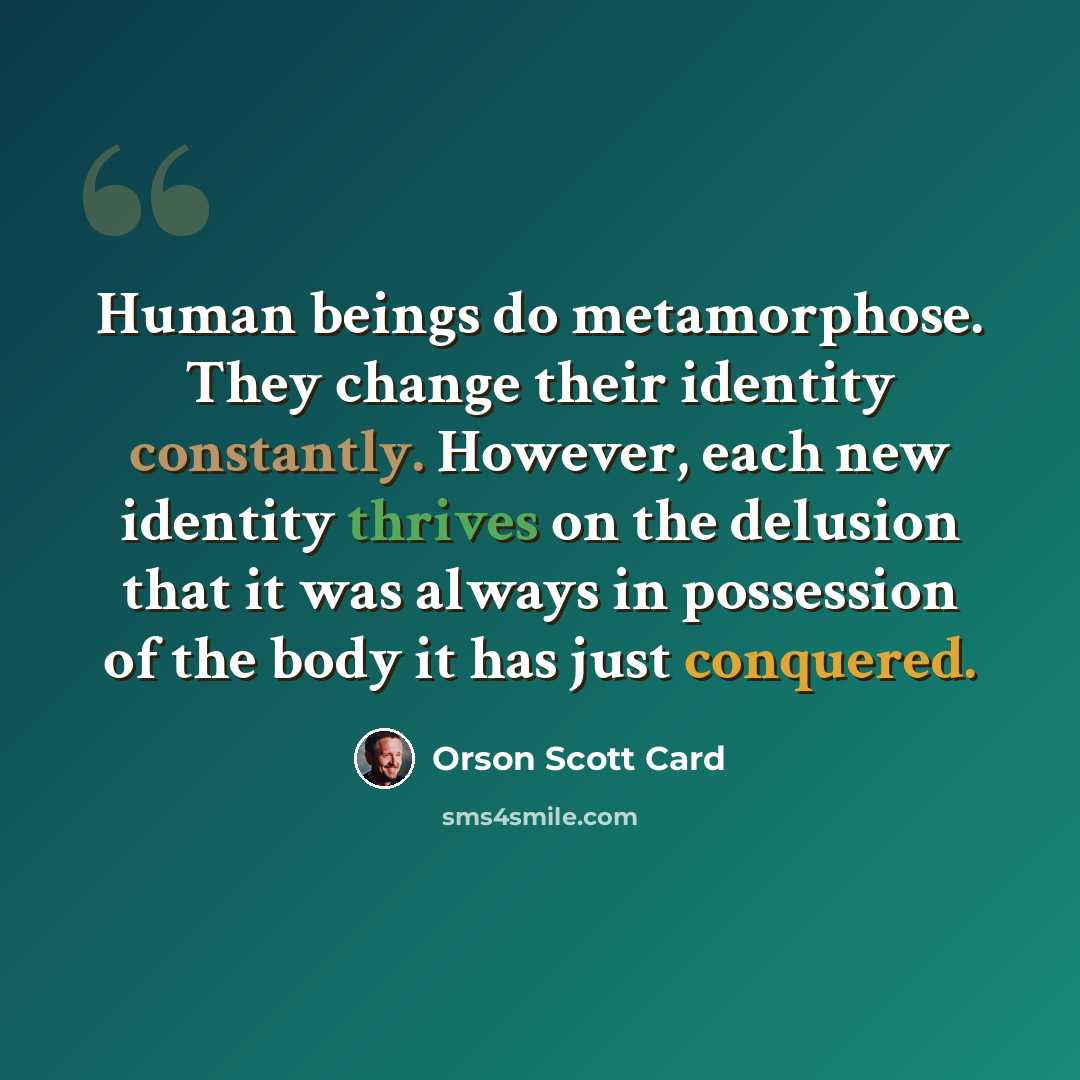 “Human beings do metamorphose. They change their identity constantly. However, each new identity thrives on the delusion that it was always in possession of the body it has just conquered.” quote by Orson Scott Card
