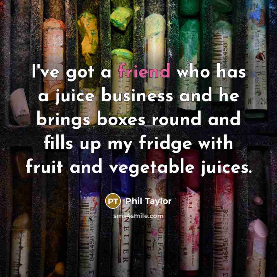 “I've got a friend who has a juice business and he brings boxes round and fills up my fridge with fruit and vegetable juices.” quote by Phil Taylor