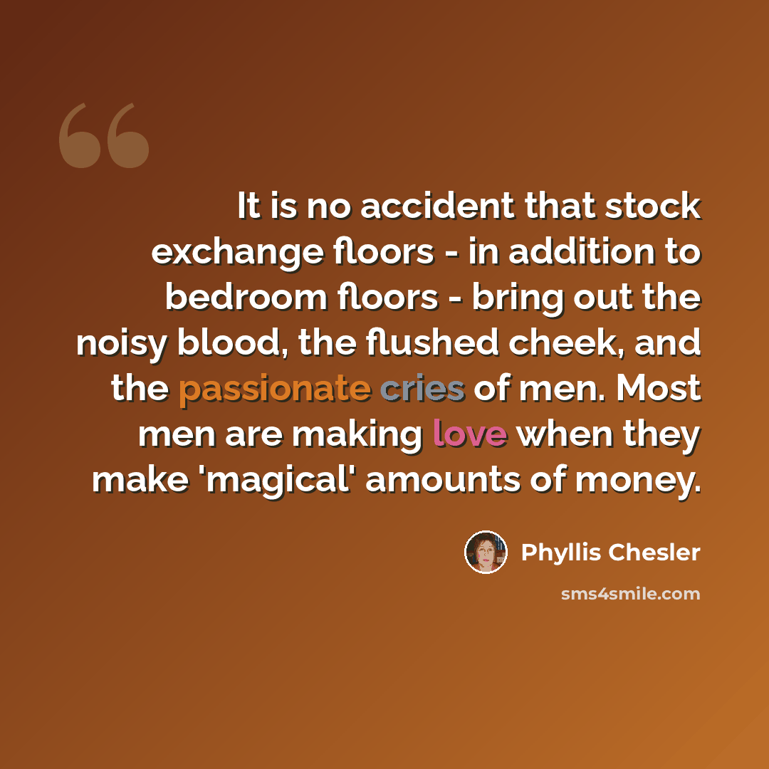 “It is no accident that stock exchange floors - in addition to bedroom floors - bring out the noisy blood, the flushed cheek, and the passionate cries of men. Most men are making love when they make 'magical' amounts of money.” quote by Phyllis Chesler