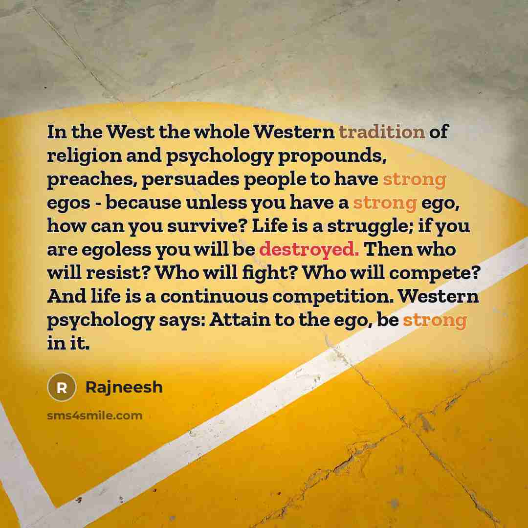 “In the West the whole Western tradition of religion and psychology propounds, preaches, persuades people to have strong egos - because unless you have a strong ego, how can you survive? Life is a struggle; if you are egoless you will be destroyed. Then who will resist? Who will fight? Who will…” quote by Rajneesh