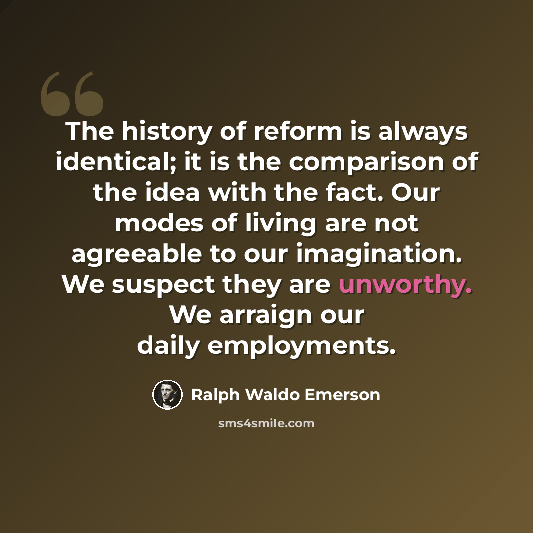 “The history of reform is always identical; it is the comparison of the idea with the fact. Our modes of living are not agreeable to our imagination. We suspect they are unworthy. We arraign our daily employments.” quote by Ralph Waldo Emerson
