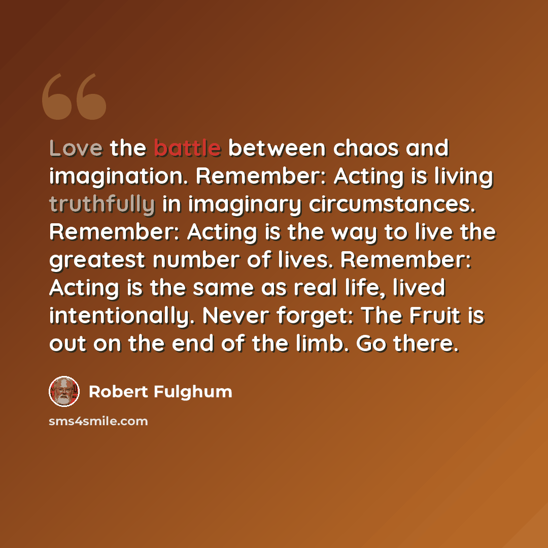 “Love the battle between chaos and imagination. Remember: Acting is living truthfully in imaginary circumstances. Remember: Acting is the way to live the greatest number of lives. Remember: Acting is the same as real life, lived intentionally. Never forget: The Fruit is out on the end of the limb…” quote by Robert Fulghum