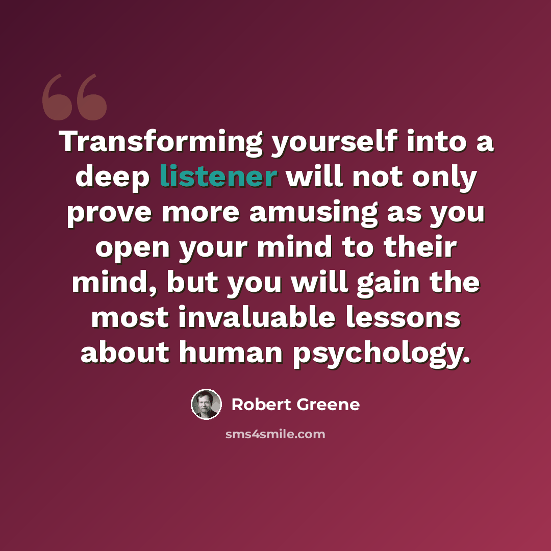“Transforming yourself into a deep listener will not only prove more amusing as you open your mind to their mind, but you will gain the most invaluable lessons about human psychology.” quote by Robert Greene