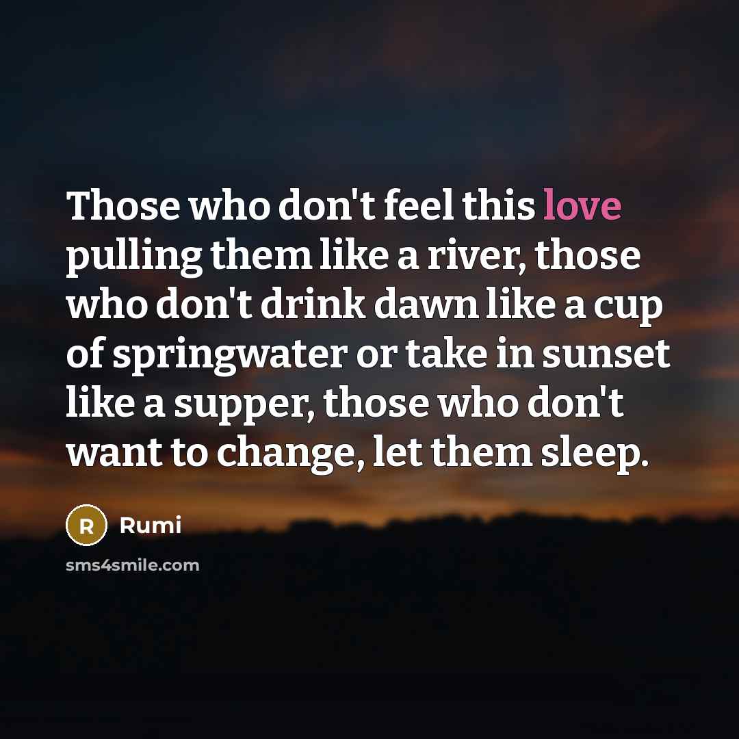 “Those who don't feel this love pulling them like a river, those who don't drink dawn like a cup of springwater or take in sunset like a supper, those who don't want to change, let them sleep.” quote by Rumi