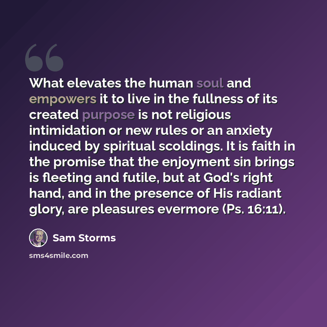 “What elevates the human soul and empowers it to live in the fullness of its created purpose is not religious intimidation or new rules or an anxiety induced by spiritual scoldings. It is faith in the promise that the enjoyment sin brings is fleeting and futile, but at God's right hand, and in the…” quote by Sam Storms