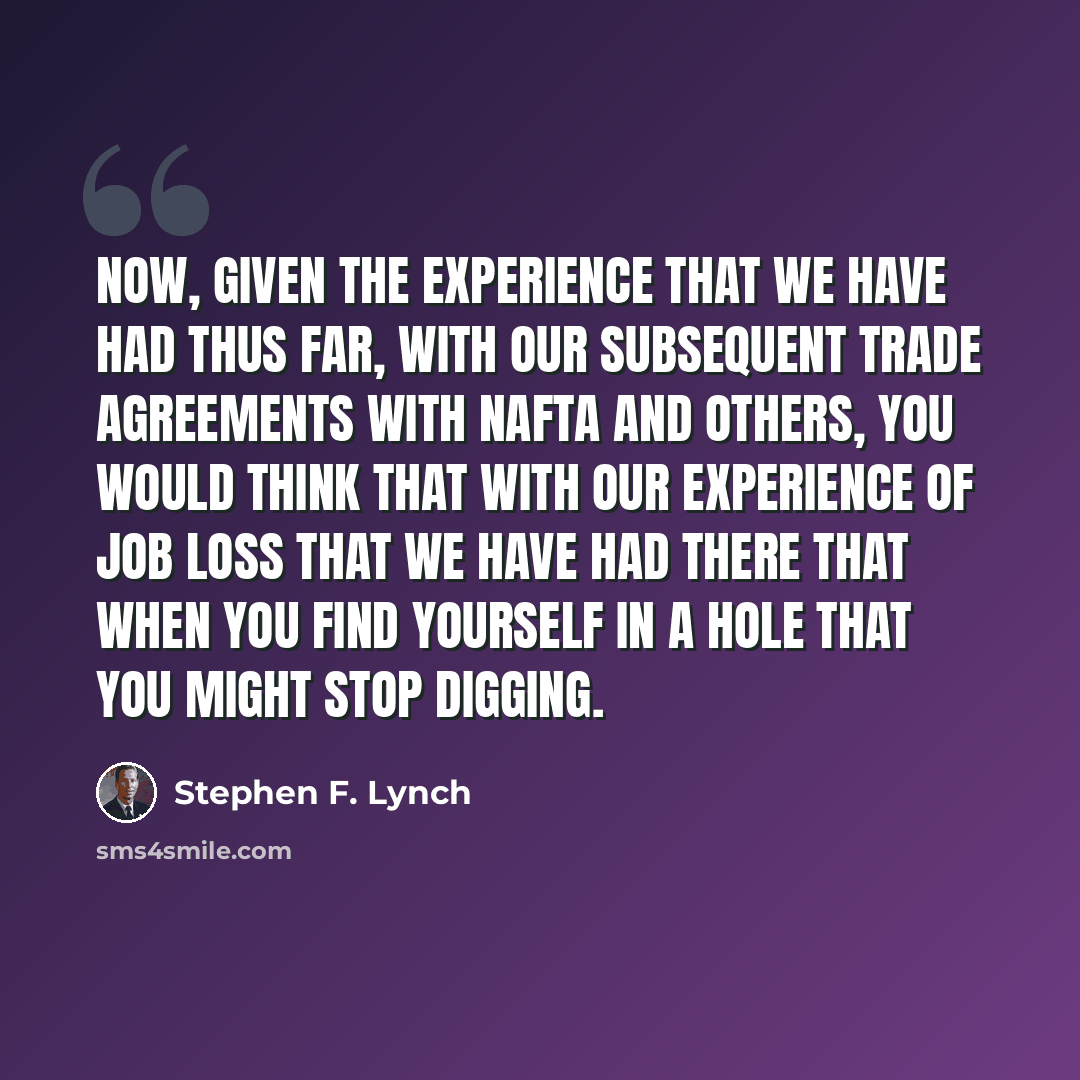 “Now, given the experience that we have had thus far, with our subsequent trade agreements with NAFTA and others, you would think that with our experience of job loss that we have had there that when you find yourself in a hole that you might stop digging.” quote by Stephen F. Lynch