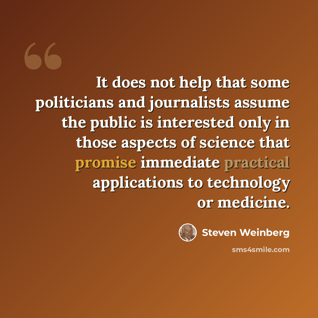 “It does not help that some politicians and journalists assume the public is interested only in those aspects of science that promise immediate practical applications to technology or medicine.” quote by Steven Weinberg