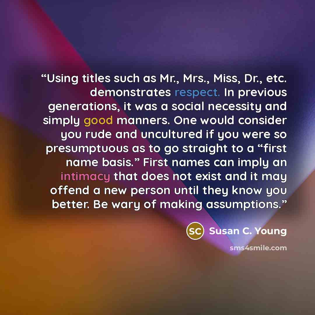 “Using titles such as Mr., Mrs., Miss, Dr., etc. demonstrates respect. In previous generations, it was a social necessity and simply good manners. One would consider you rude and uncultured if you were so presumptuous as to go straight to a “first name basis.” First names can imply an intimacy that…” quote by Susan C. Young