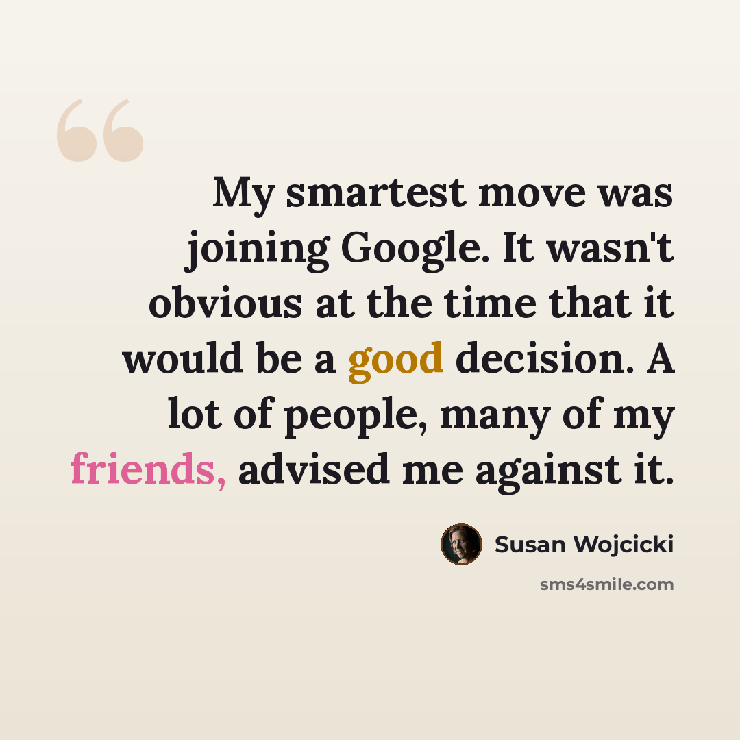 “My smartest move was joining Google. It wasn't obvious at the time that it would be a good decision. A lot of people, many of my friends, advised me against it.” quote by Susan Wojcicki
