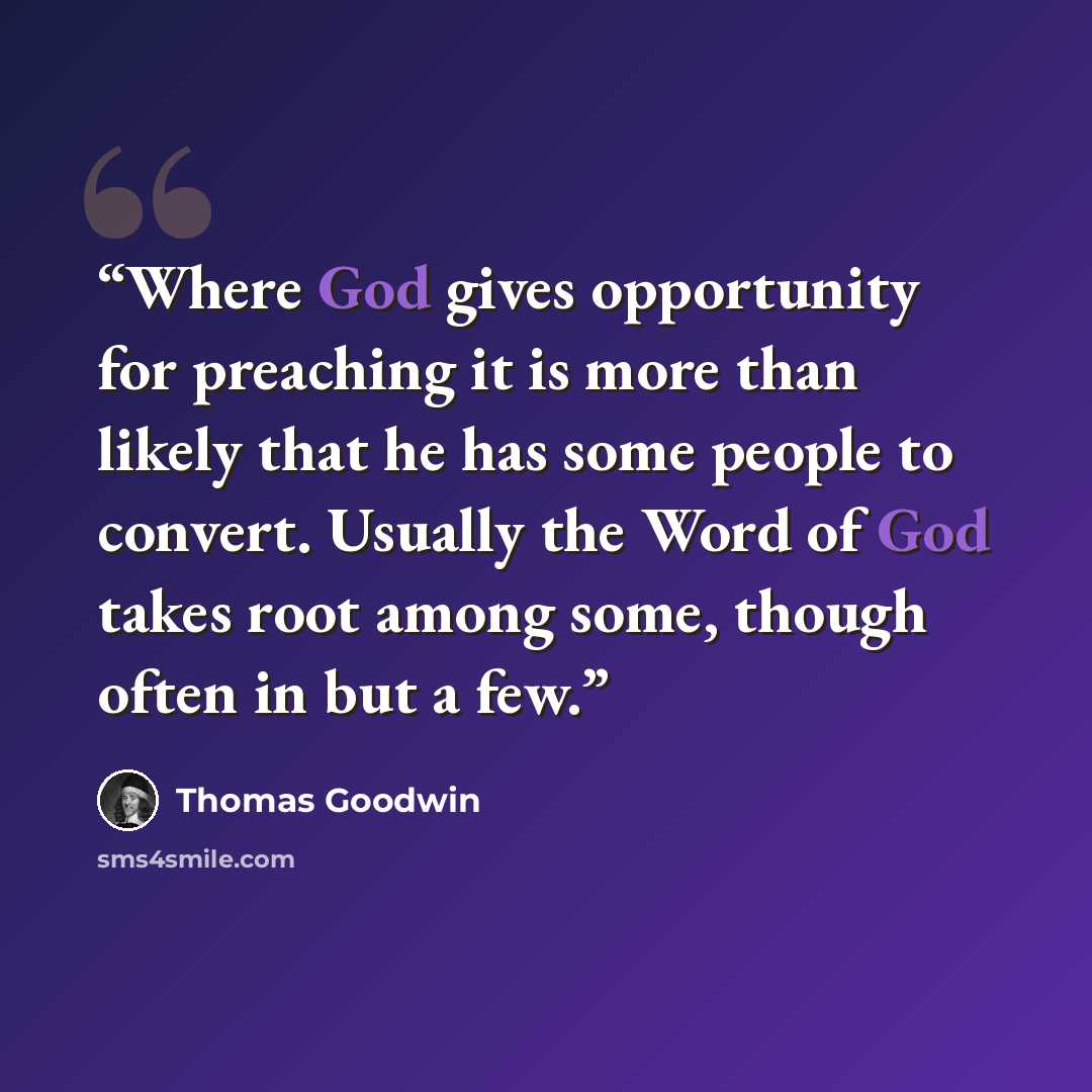 “Where God gives opportunity for preaching it is more than likely that he has some people to convert. Usually the Word of God takes root among some, though often in but a few.” quote by Thomas Goodwin