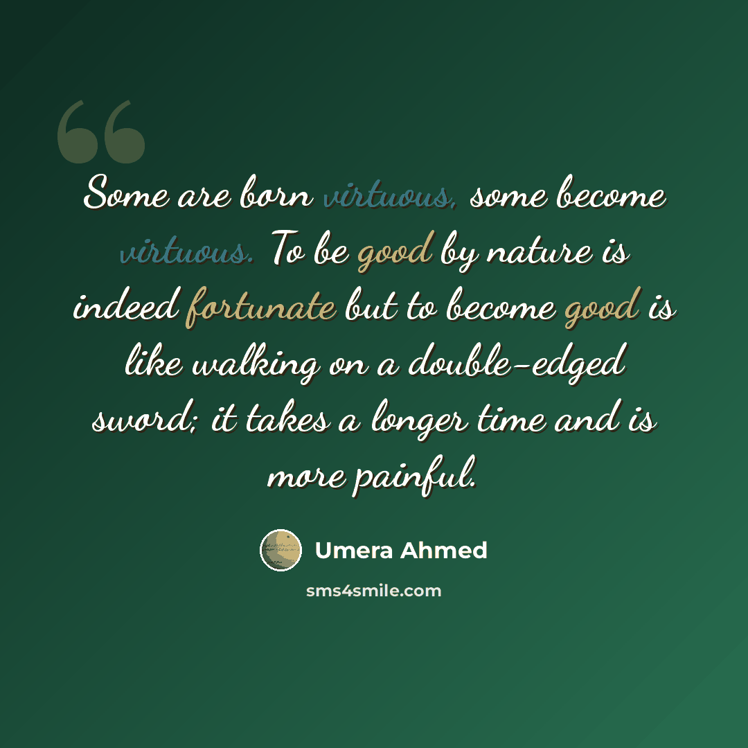 “Some are born virtuous, some become virtuous. To be good by nature is indeed fortunate but to become good is like walking on a double-edged sword; it takes a longer time and is more painful.” quote by Umera Ahmed