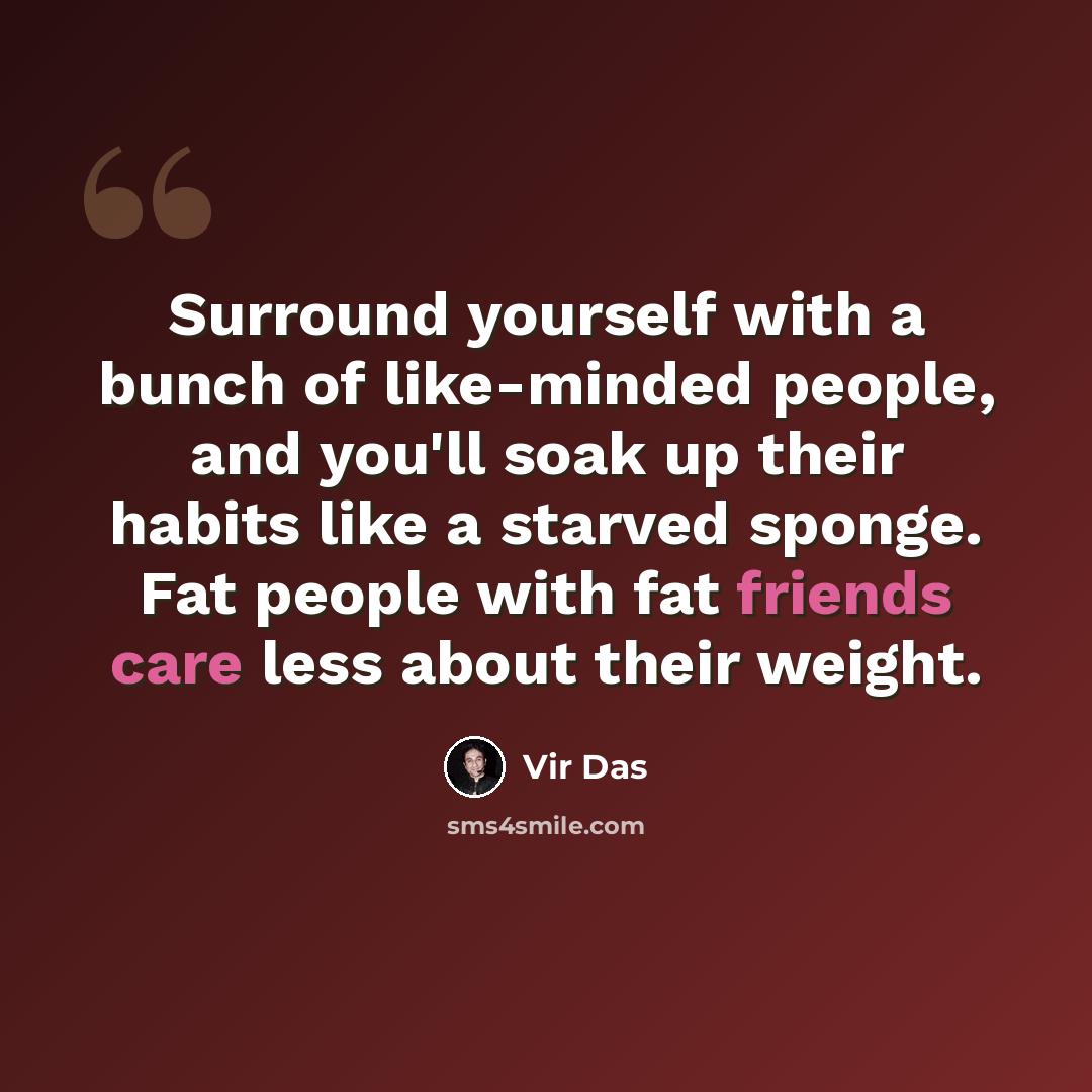 “Surround yourself with a bunch of like-minded people, and you'll soak up their habits like a starved sponge. Fat people with fat friends care less about their weight.” quote by Vir Das