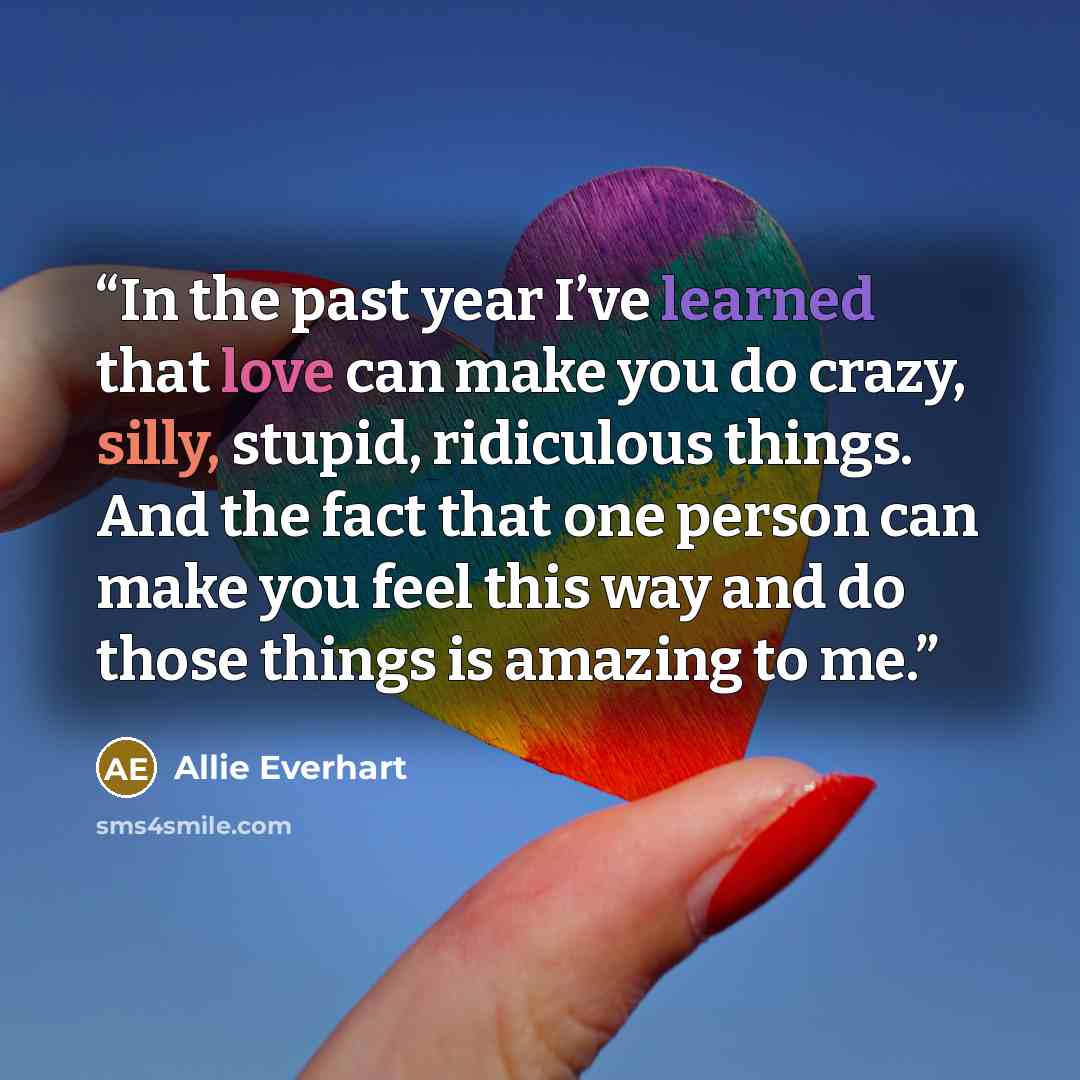 “In the past year I’ve learned that love can make you do crazy, silly, stupid, ridiculous things. And the fact that one person can make you feel this way and do those things is amazing to me.” quote by Allie Everhart