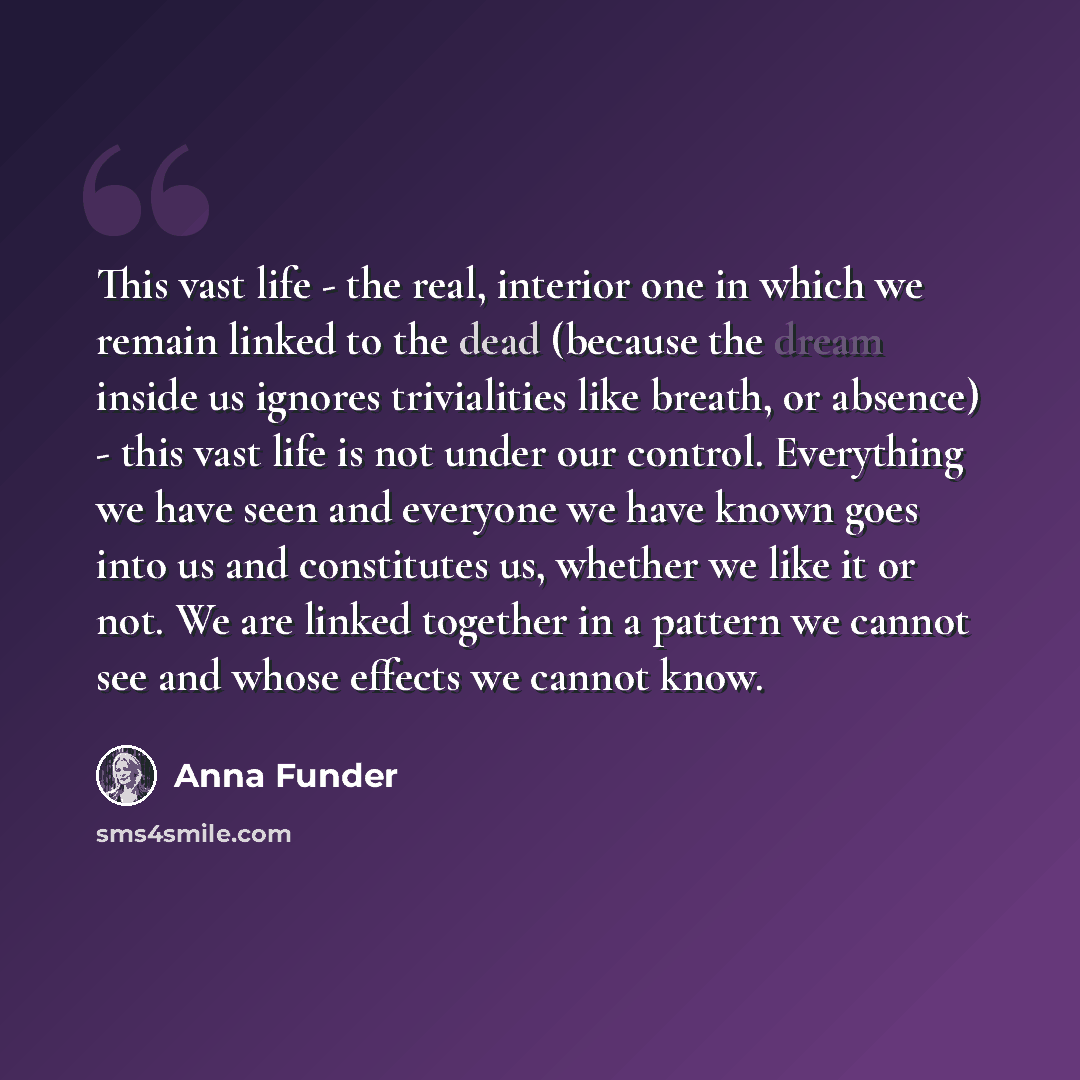 “This vast life - the real, interior one in which we remain linked to the dead (because the dream inside us ignores trivialities like breath, or absence) - this vast life is not under our control. Everything we have seen and everyone we have known goes into us and constitutes us, whether we like it…” quote by Anna Funder