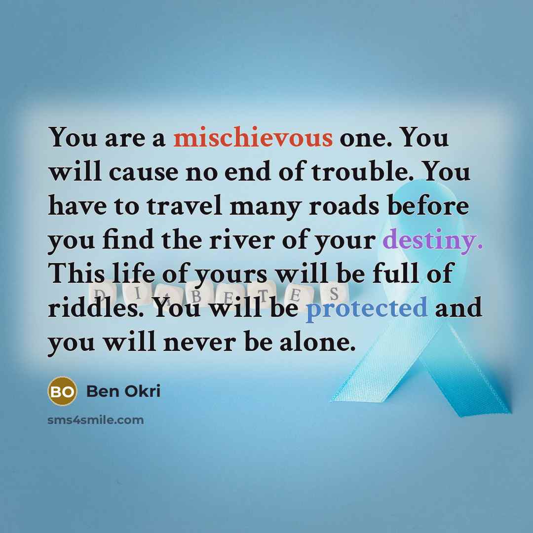 “You are a mischievous one. You will cause no end of trouble. You have to travel many roads before you find the river of your destiny. This life of yours will be full of riddles. You will be protected and you will never be alone.” quote by Ben Okri
