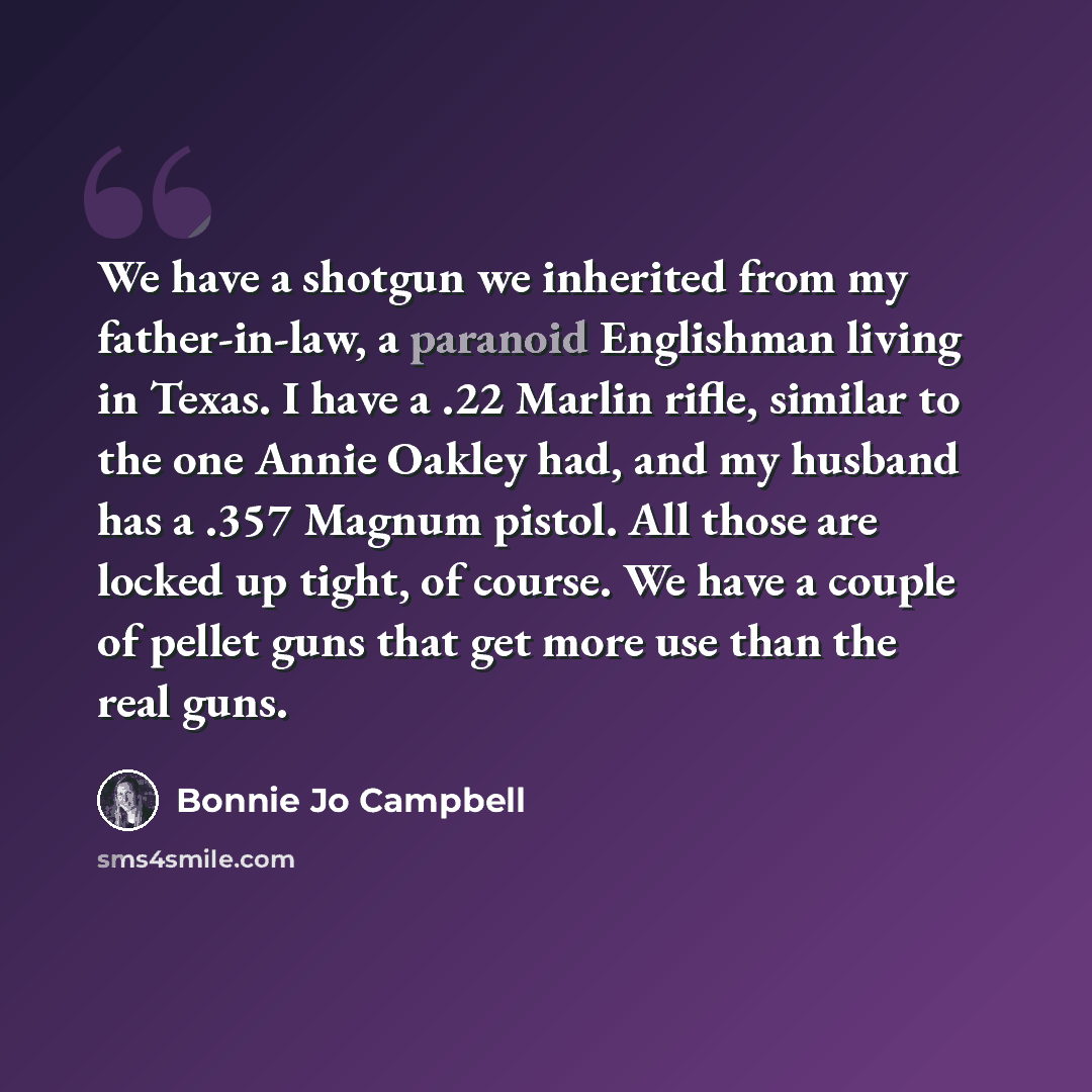“We have a shotgun we inherited from my father-in-law, a paranoid Englishman living in Texas. I have a .22 Marlin rifle, similar to the one Annie Oakley had, and my husband has a .357 Magnum pistol. All those are locked up tight, of course. We have a couple of pellet guns that get more use than the…” quote by Bonnie Jo Campbell
