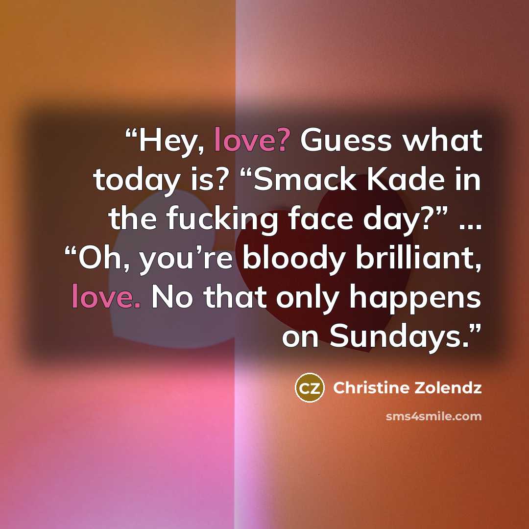 “Hey, love? Guess what today is? “Smack Kade in the fucking face day?” … “Oh, you’re bloody brilliant, love. No that only happens on Sundays.” quote by Christine Zolendz