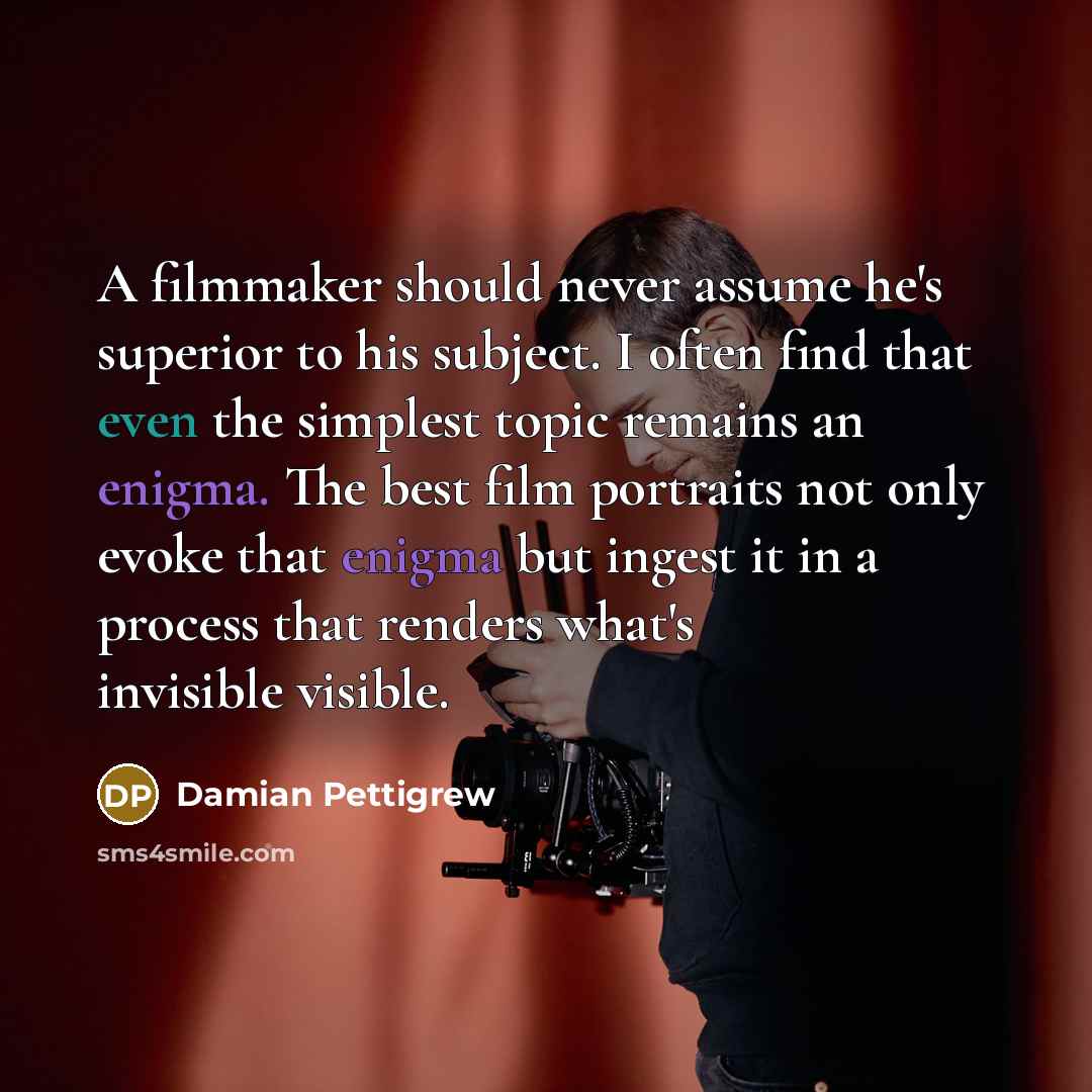 “A filmmaker should never assume he's superior to his subject. I often find that even the simplest topic remains an enigma. The best film portraits not only evoke that enigma but ingest it in a process that renders what's invisible visible.” quote by Damian Pettigrew