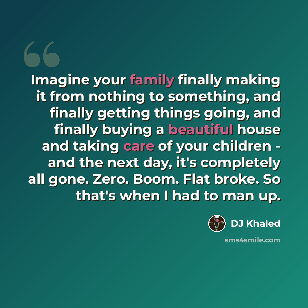 “Imagine your family finally making it from nothing to something, and finally getting things going, and finally buying a beautiful house and taking care of your children - and the next day, it's completely all gone. Zero. Boom. Flat broke. So that's when I had to man up.” quote by DJ Khaled