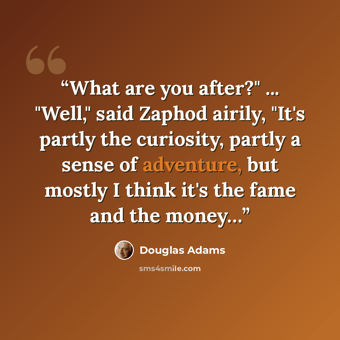 “What are you after?" ... "Well," said Zaphod airily, "It's partly the curiosity, partly a sense of adventure, but mostly I think it's the fame and the money…” quote by Douglas Adams