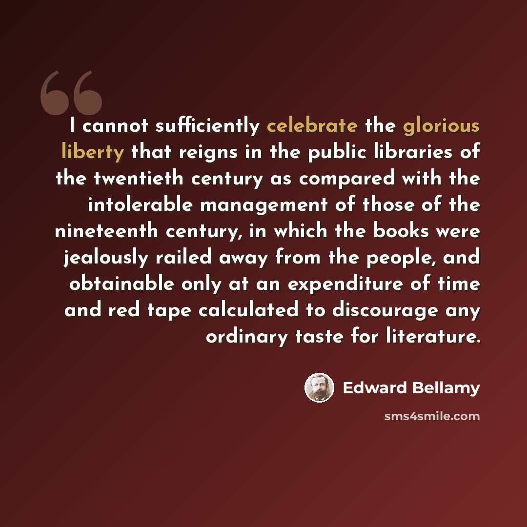 “I cannot sufficiently celebrate the glorious liberty that reigns in the public libraries of the twentieth century as compared with the intolerable management of those of the nineteenth century, in which the books were jealously railed away from the people, and obtainable only at an expenditure of…” quote by Edward Bellamy