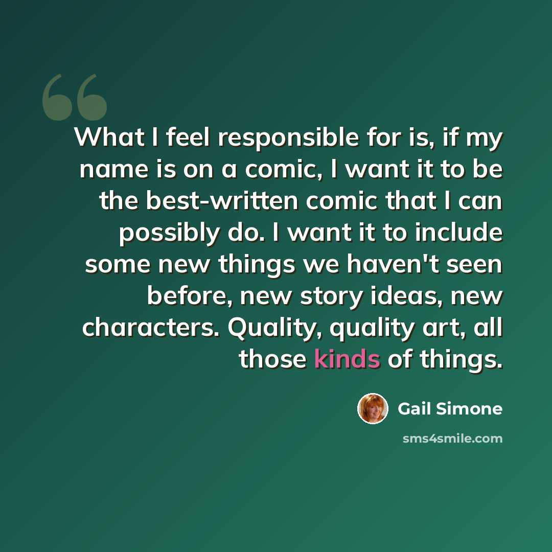 “What I feel responsible for is, if my name is on a comic, I want it to be the best-written comic that I can possibly do. I want it to include some new things we haven't seen before, new story ideas, new characters. Quality, quality art, all those kinds of things.” quote by Gail Simone