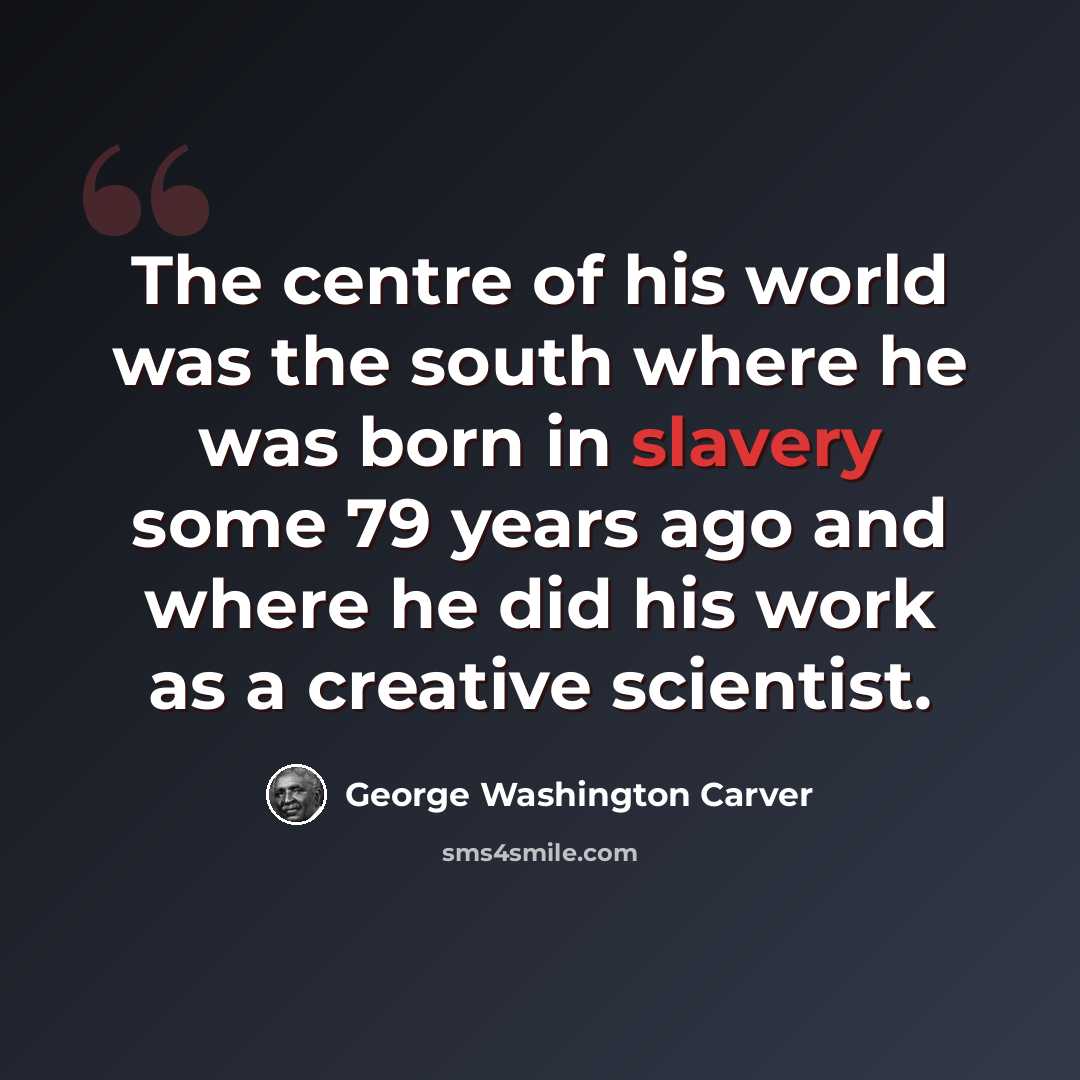 “The centre of his world was the south where he was born in slavery some 79 years ago and where he did his work as a creative scientist.” quote by George Washington Carver