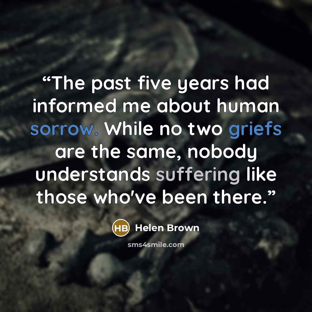 “The past five years had informed me about human sorrow. While no two griefs are the same, nobody understands suffering like those who've been there.” quote by Helen Brown