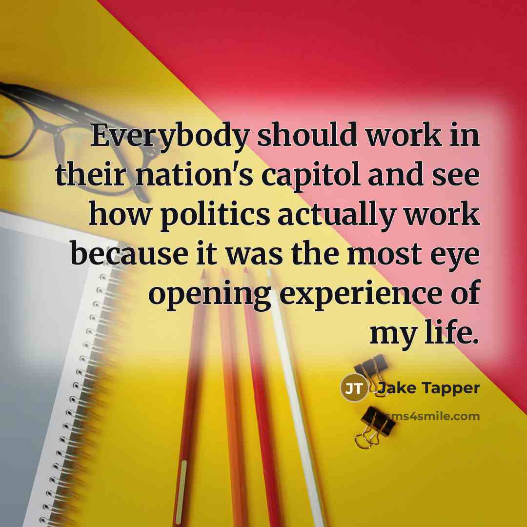 “Everybody should work in their nation's capitol and see how politics actually work because it was the most eye opening experience of my life.” quote by Jake Tapper