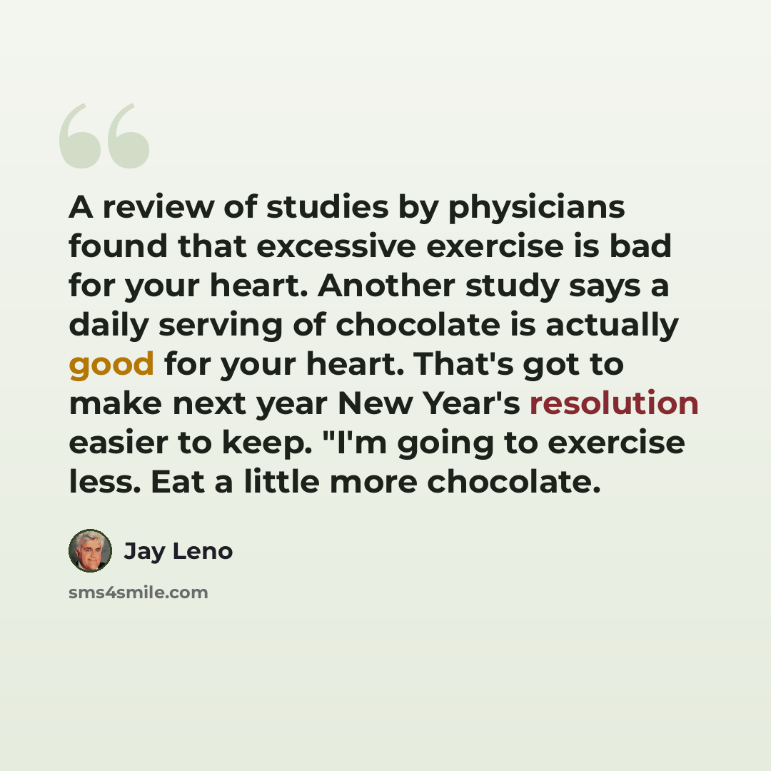 “A review of studies by physicians found that excessive exercise is bad for your heart. Another study says a daily serving of chocolate is actually good for your heart. That's got to make next year New Year's resolution easier to keep. "I'm going to exercise less. Eat a little more chocolate.” quote by Jay Leno
