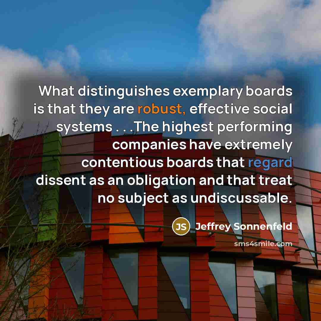 “What distinguishes exemplary boards is that they are robust, effective social systems . . .The highest performing companies have extremely contentious boards that regard dissent as an obligation and that treat no subject as undiscussable.” quote by Jeffrey Sonnenfeld