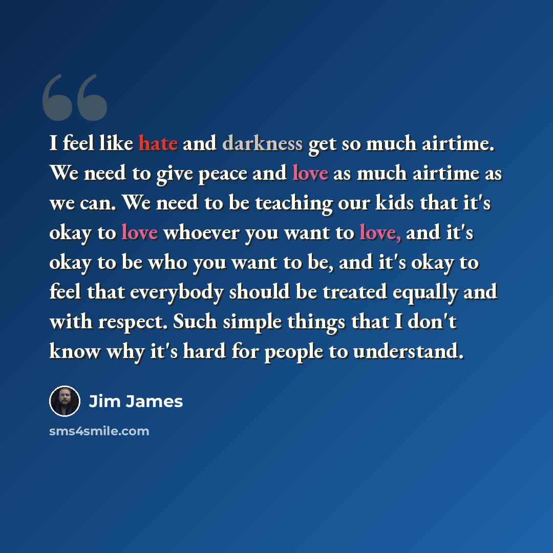 “I feel like hate and darkness get so much airtime. We need to give peace and love as much airtime as we can. We need to be teaching our kids that it's okay to love whoever you want to love, and it's okay to be who you want to be, and it's okay to feel that everybody should be treated equally and…” quote by Jim James