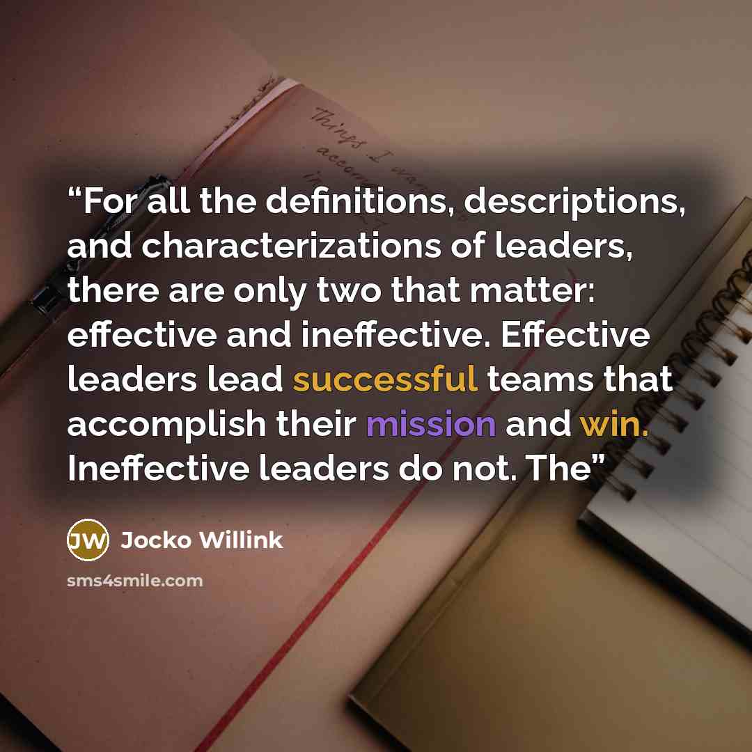 “For all the definitions, descriptions, and characterizations of leaders, there are only two that matter: effective and ineffective. Effective leaders lead successful teams that accomplish their mission and win. Ineffective leaders do not. The” quote by Jocko Willink