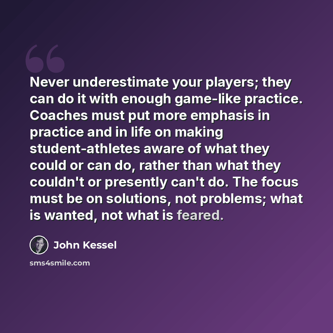 “Never underestimate your players; they can do it with enough game-like practice. Coaches must put more emphasis in practice and in life on making student-athletes aware of what they could or can do, rather than what they couldn't or presently can't do. The focus must be on solutions, not problems…” quote by John Kessel